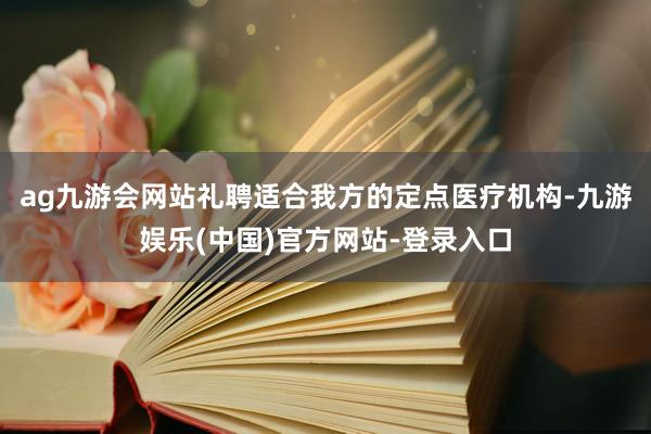 ag九游会网站礼聘适合我方的定点医疗机构-九游娱乐(中国)官方网站-登录入口