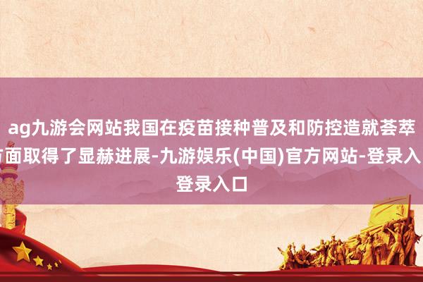 ag九游会网站我国在疫苗接种普及和防控造就荟萃方面取得了显赫进展-九游娱乐(中国)官方网站-登录入口