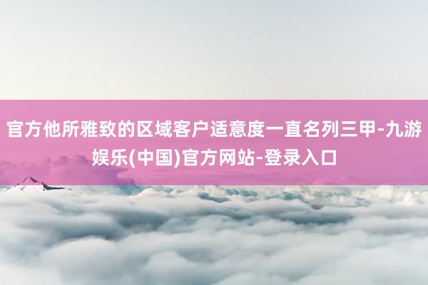 官方他所雅致的区域客户适意度一直名列三甲-九游娱乐(中国)官方网站-登录入口