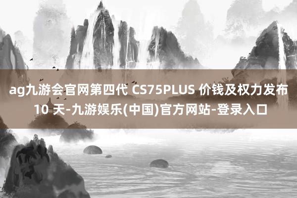 ag九游会官网第四代 CS75PLUS 价钱及权力发布 10 天-九游娱乐(中国)官方网站-登录入口