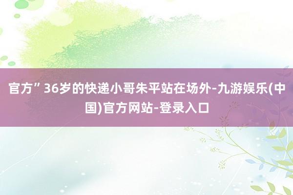 官方”36岁的快递小哥朱平站在场外-九游娱乐(中国)官方网站-登录入口