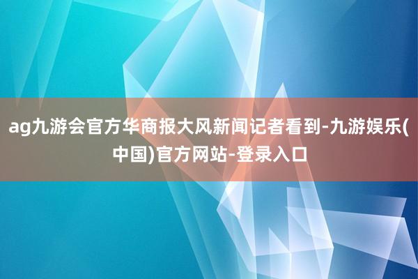 ag九游会官方华商报大风新闻记者看到-九游娱乐(中国)官方网站-登录入口