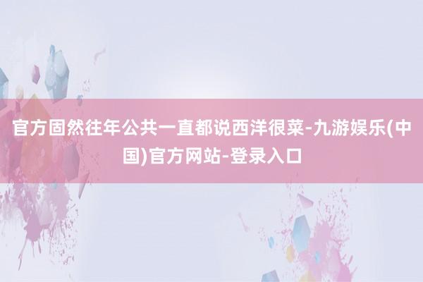 官方固然往年公共一直都说西洋很菜-九游娱乐(中国)官方网站-登录入口