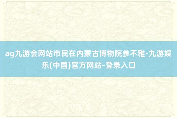 ag九游会网站市民在内蒙古博物院参不雅-九游娱乐(中国)官方网站-登录入口