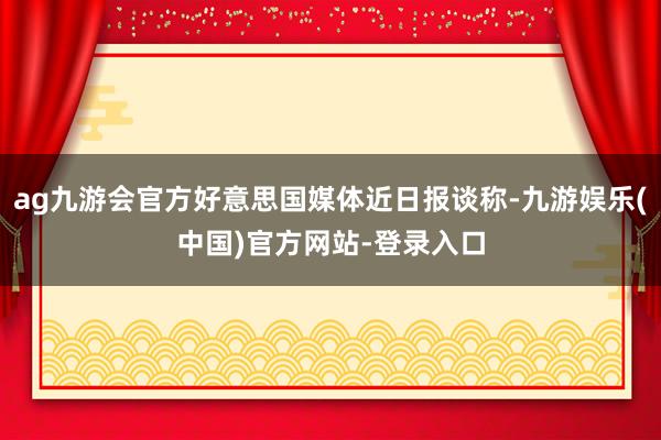 ag九游会官方好意思国媒体近日报谈称-九游娱乐(中国)官方网站-登录入口