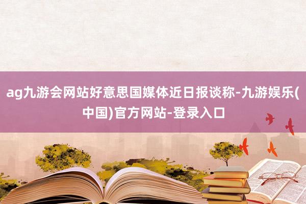 ag九游会网站好意思国媒体近日报谈称-九游娱乐(中国)官方网站-登录入口