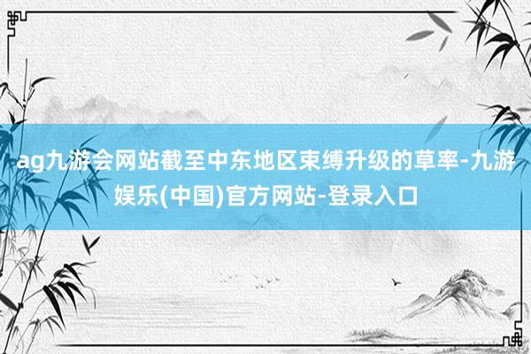 ag九游会网站截至中东地区束缚升级的草率-九游娱乐(中国)官方网站-登录入口