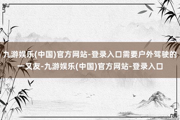 九游娱乐(中国)官方网站-登录入口需要户外驾驶的一又友-九游娱乐(中国)官方网站-登录入口