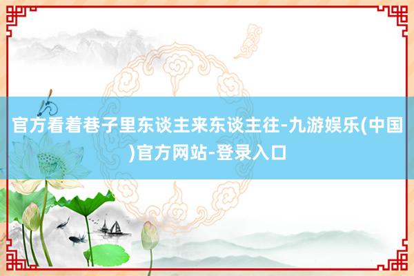 官方看着巷子里东谈主来东谈主往-九游娱乐(中国)官方网站-登录入口