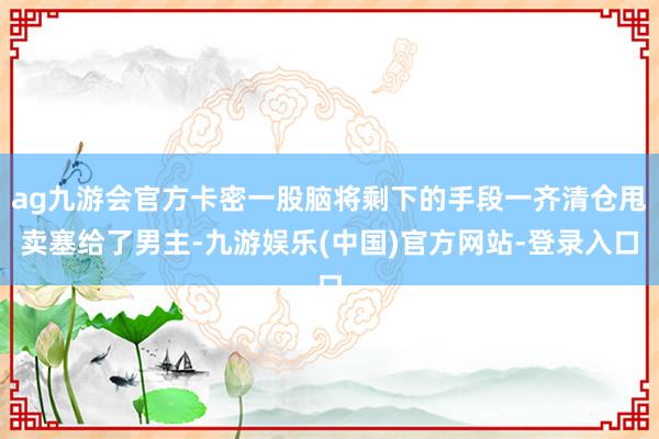 ag九游会官方卡密一股脑将剩下的手段一齐清仓甩卖塞给了男主-九游娱乐(中国)官方网站-登录入口