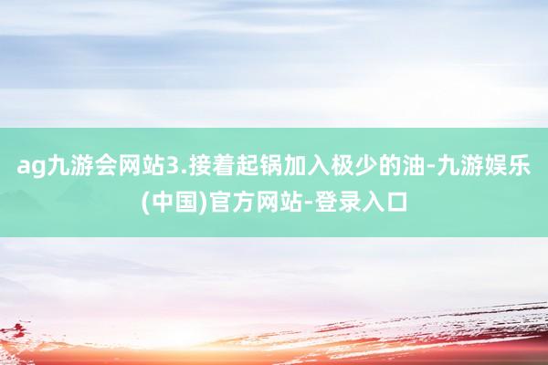 ag九游会网站3.接着起锅加入极少的油-九游娱乐(中国)官方网站-登录入口