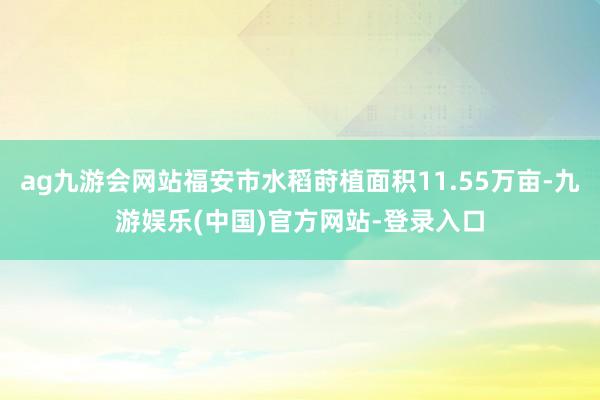 ag九游会网站福安市水稻莳植面积11.55万亩-九游娱乐(中国)官方网站-登录入口