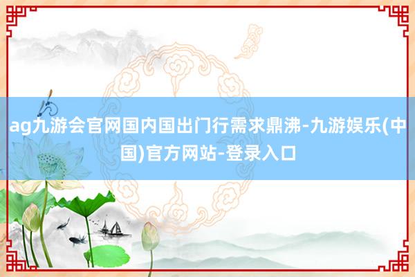 ag九游会官网国内国出门行需求鼎沸-九游娱乐(中国)官方网站-登录入口