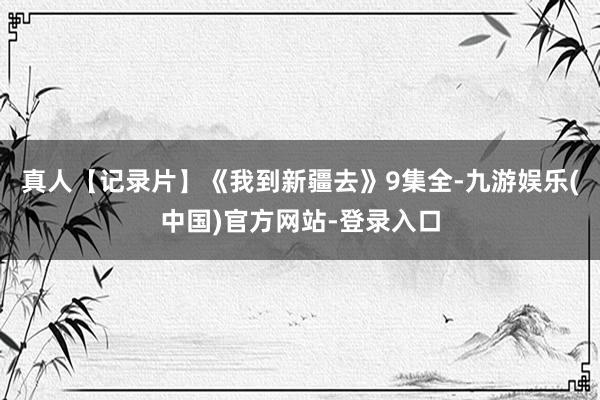 真人【记录片】《我到新疆去》9集全-九游娱乐(中国)官方网站-登录入口