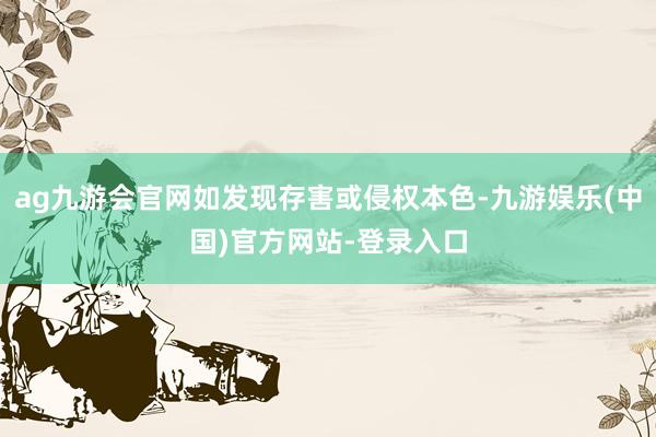 ag九游会官网如发现存害或侵权本色-九游娱乐(中国)官方网站-登录入口