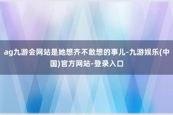 ag九游会网站是她想齐不敢想的事儿-九游娱乐(中国)官方网站-登录入口