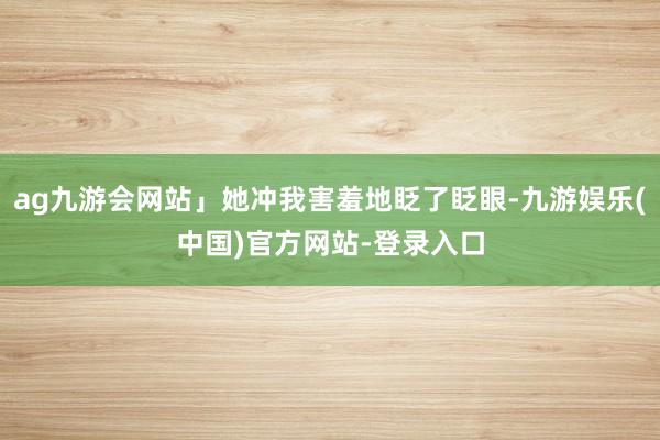 ag九游会网站」她冲我害羞地眨了眨眼-九游娱乐(中国)官方网站-登录入口