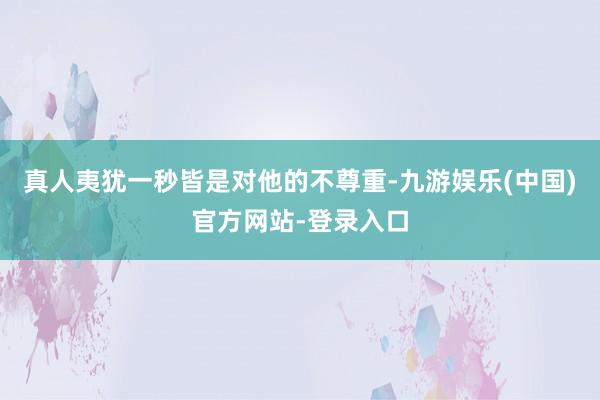 真人夷犹一秒皆是对他的不尊重-九游娱乐(中国)官方网站-登录入口