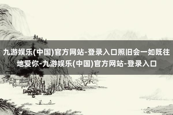 九游娱乐(中国)官方网站-登录入口照旧会一如既往地爱你-九游娱乐(中国)官方网站-登录入口