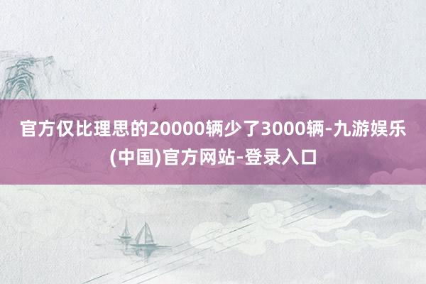 官方仅比理思的20000辆少了3000辆-九游娱乐(中国)官方网站-登录入口