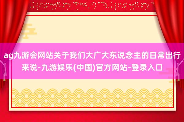 ag九游会网站关于我们大广大东说念主的日常出行来说-九游娱乐(中国)官方网站-登录入口