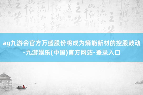 ag九游会官方万盛股份将成为熵能新材的控股鼓动-九游娱乐(中国)官方网站-登录入口