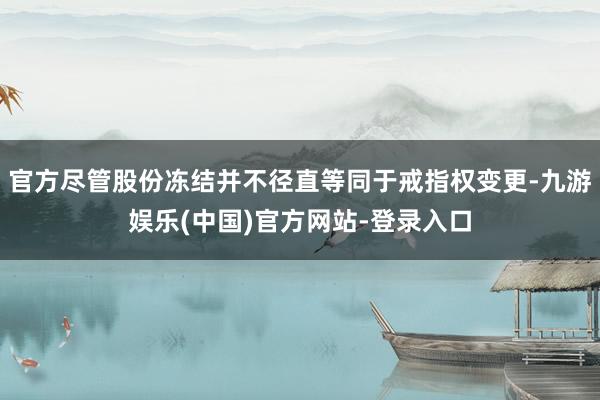 官方尽管股份冻结并不径直等同于戒指权变更-九游娱乐(中国)官方网站-登录入口