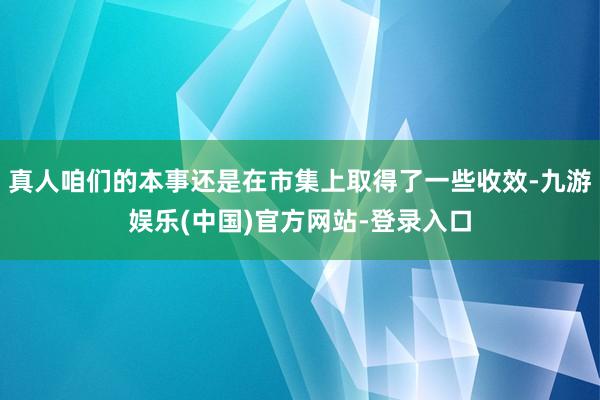 真人咱们的本事还是在市集上取得了一些收效-九游娱乐(中国)官方网站-登录入口