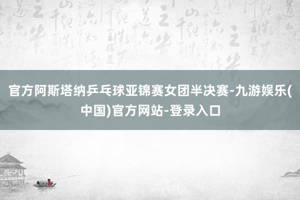 官方阿斯塔纳乒乓球亚锦赛女团半决赛-九游娱乐(中国)官方网站-登录入口