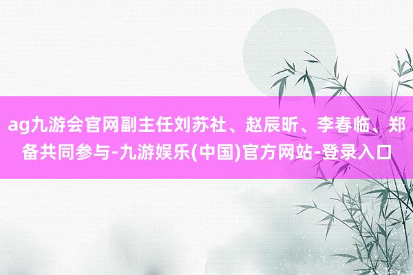 ag九游会官网副主任刘苏社、赵辰昕、李春临、郑备共同参与-九游娱乐(中国)官方网站-登录入口