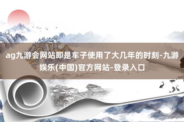 ag九游会网站即是车子使用了大几年的时刻-九游娱乐(中国)官方网站-登录入口