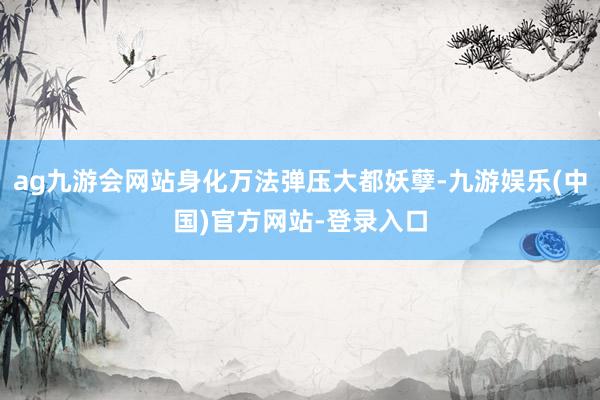 ag九游会网站身化万法弹压大都妖孽-九游娱乐(中国)官方网站-登录入口