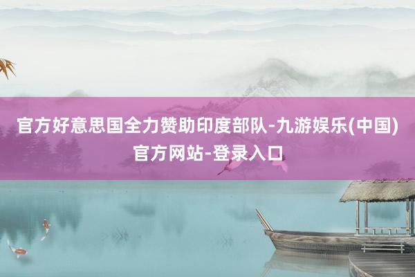 官方好意思国全力赞助印度部队-九游娱乐(中国)官方网站-登录入口