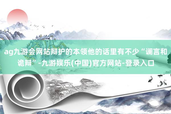 ag九游会网站辩护的本领他的话里有不少“谰言和诡辩”-九游娱乐(中国)官方网站-登录入口