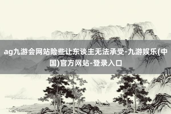 ag九游会网站险些让东谈主无法承受-九游娱乐(中国)官方网站-登录入口