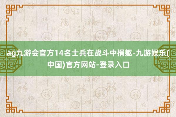 ag九游会官方14名士兵在战斗中捐躯-九游娱乐(中国)官方网站-登录入口