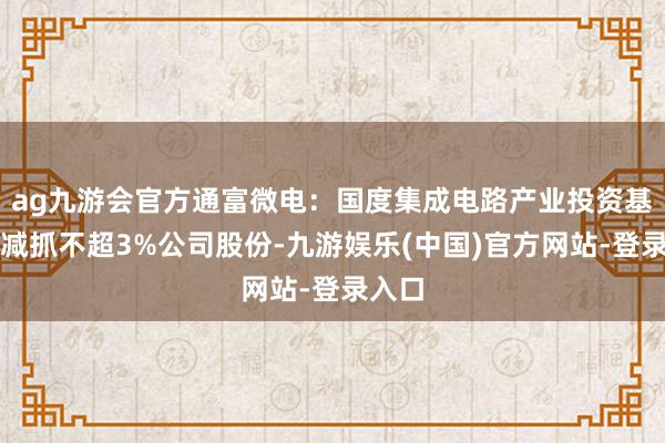 ag九游会官方通富微电：国度集成电路产业投资基金拟减抓不超3%公司股份-九游娱乐(中国)官方网站-登录入口