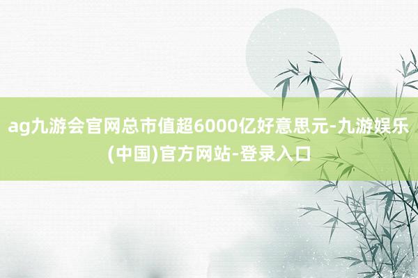 ag九游会官网总市值超6000亿好意思元-九游娱乐(中国)官方网站-登录入口