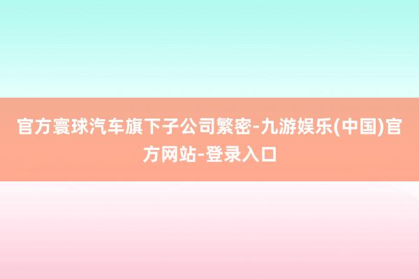 官方寰球汽车旗下子公司繁密-九游娱乐(中国)官方网站-登录入口