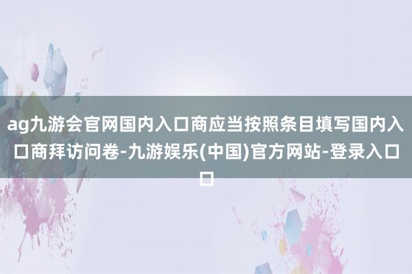 ag九游会官网国内入口商应当按照条目填写国内入口商拜访问卷-九游娱乐(中国)官方网站-登录入口