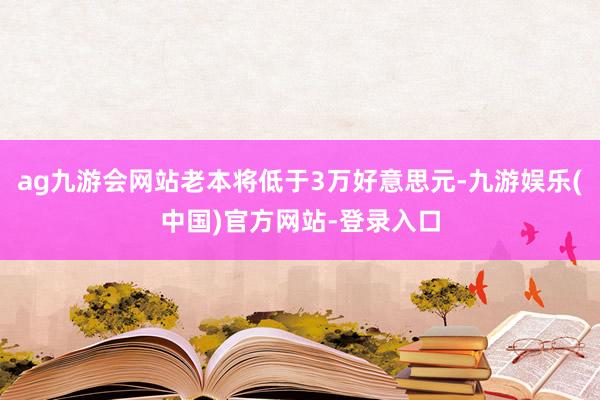 ag九游会网站老本将低于3万好意思元-九游娱乐(中国)官方网站-登录入口