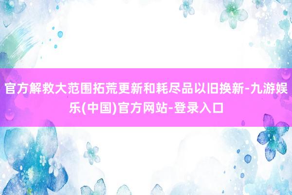 官方解救大范围拓荒更新和耗尽品以旧换新-九游娱乐(中国)官方网站-登录入口