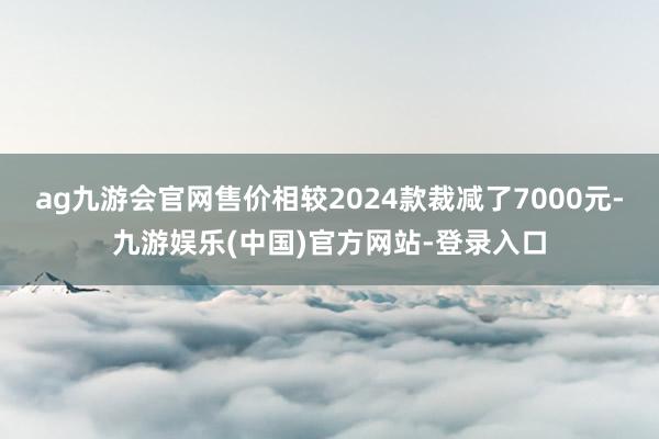 ag九游会官网售价相较2024款裁减了7000元-九游娱乐(中国)官方网站-登录入口