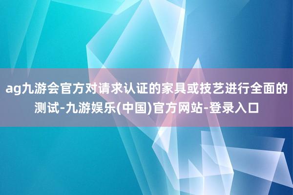 ag九游会官方对请求认证的家具或技艺进行全面的测试-九游娱乐(中国)官方网站-登录入口