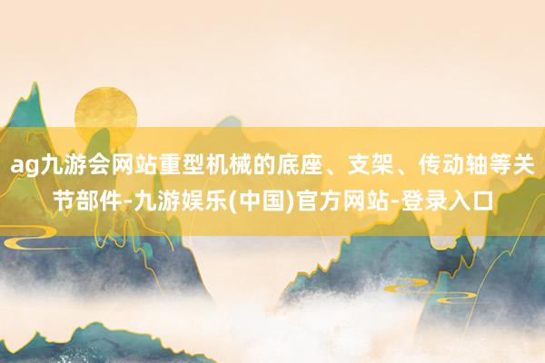 ag九游会网站重型机械的底座、支架、传动轴等关节部件-九游娱乐(中国)官方网站-登录入口