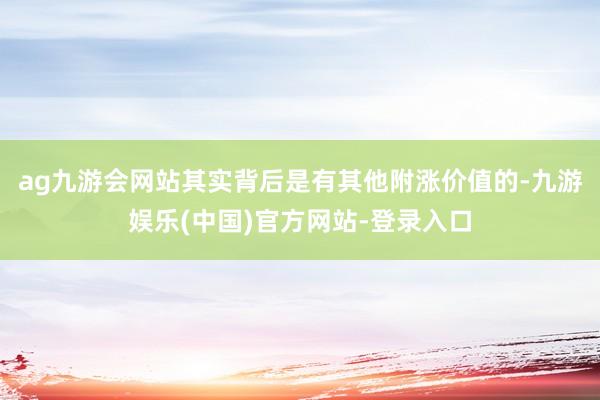 ag九游会网站其实背后是有其他附涨价值的-九游娱乐(中国)官方网站-登录入口