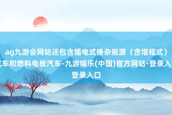 ag九游会网站还包含插电式搀杂能源（含增程式）汽车和燃料电板汽车-九游娱乐(中国)官方网站-登录入口