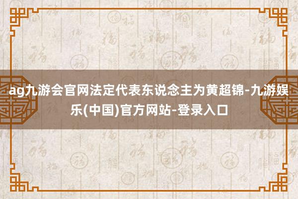 ag九游会官网法定代表东说念主为黄超锦-九游娱乐(中国)官方网站-登录入口