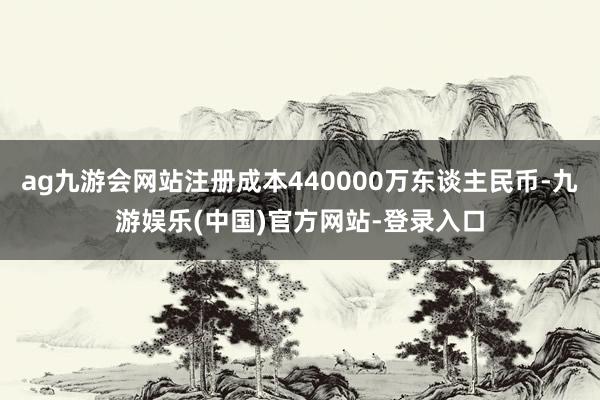 ag九游会网站注册成本440000万东谈主民币-九游娱乐(中国)官方网站-登录入口