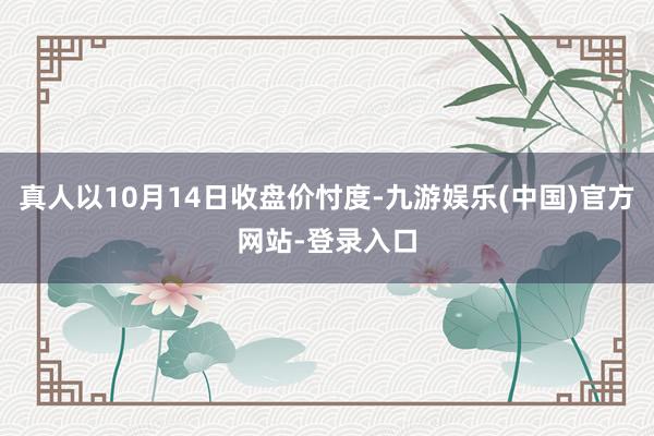 真人以10月14日收盘价忖度-九游娱乐(中国)官方网站-登录入口